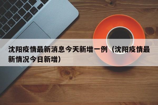沈阳疫情最新消息今天新增一例（沈阳疫情最新情况今日新增）