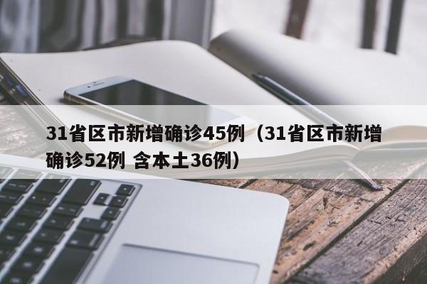 31省区市新增确诊45例（31省区市新增确诊52例 含本土36例）