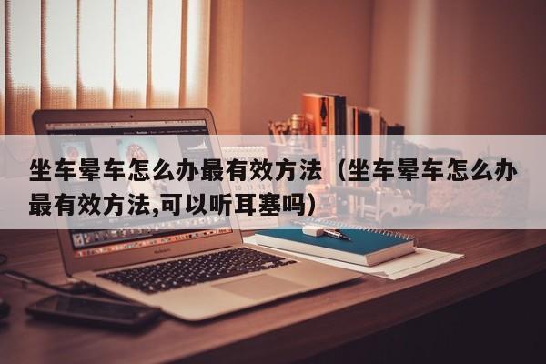 坐车晕车怎么办最有效方法(坐车晕车怎么办最有效方法,可以听耳塞吗)