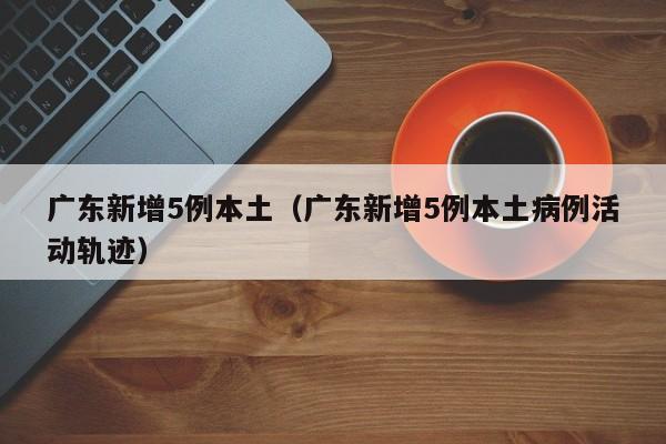 广东新增5例本土(广东新增5例本土病例活动轨迹)