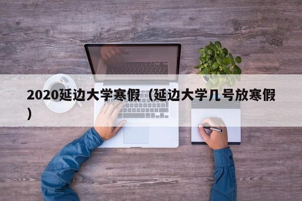 2020延边大学寒假(延边大学几号放寒假)