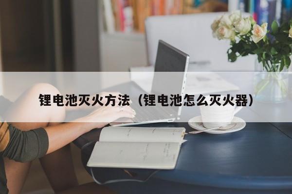 锂电池灭火方法(锂电池怎么灭火器)