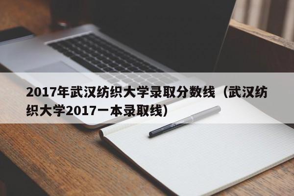 2017年武汉纺织大学录取分数线(武汉纺织大学2017一本录取线)