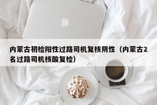 内蒙古初检阳性过路司机复核阴性(内蒙古2名过路司机核酸复检)
