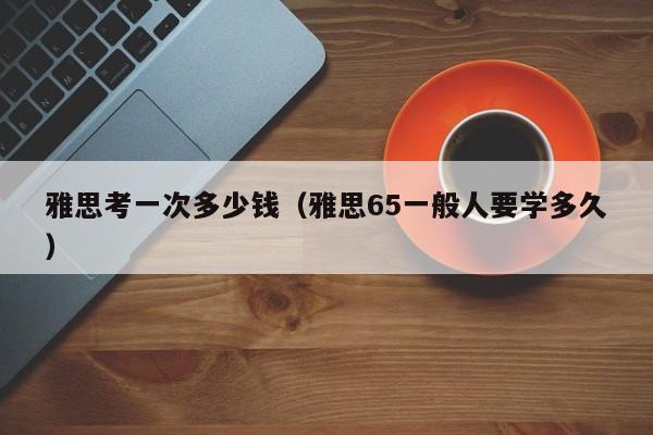 雅思考一次多少钱(雅思65一般人要学多久)