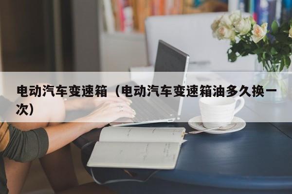 电动汽车变速箱(电动汽车变速箱油多久换一次)