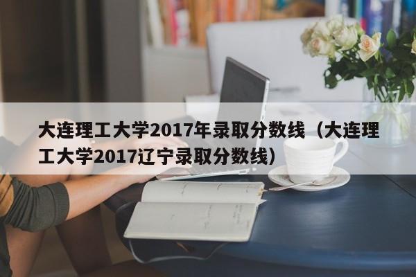 大连理工大学2017年录取分数线(大连理工大学2017辽宁录取分数线)