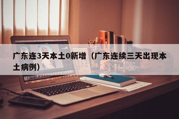 广东连3天本土0新增(广东连续三天出现本土病例)
