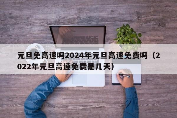 元旦免高速吗2024年元旦高速免费吗(2022年元旦高速免费是几天)