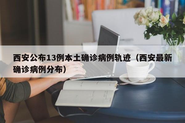 西安公布13例本土确诊病例轨迹(西安最新确诊病例分布)