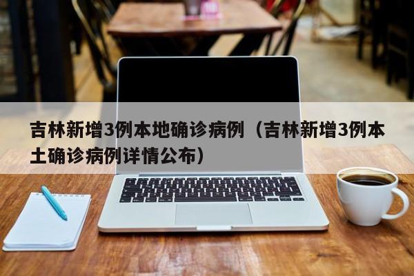 吉林新增3例本地确诊病例(吉林新增3例本土确诊病例详情公布)