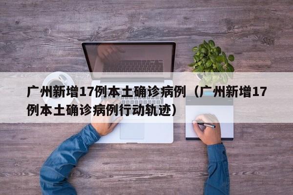广州新增17例本土确诊病例(广州新增17例本土确诊病例行动轨迹)