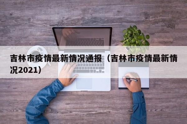 吉林市疫情最新情况通报(吉林市疫情最新情况2021)