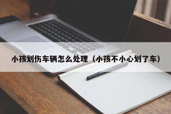 小孩划伤车辆怎么处理(小孩不小心划了车)