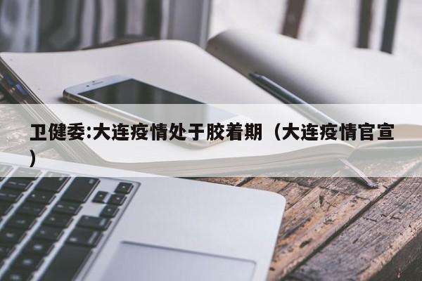 卫健委:大连疫情处于胶着期(大连疫情官宣)