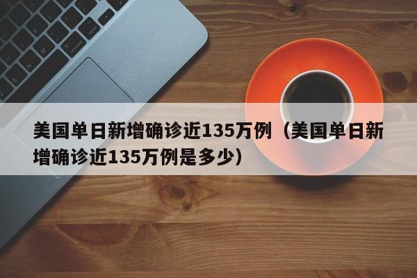 美国单日新增确诊近135万例(美国单日新增确诊近135万例是多少)