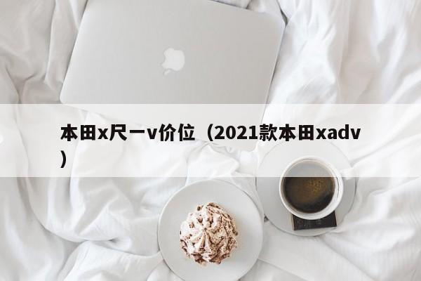 本田x尺一v价位(2021款本田xadv)