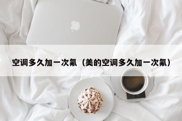 空调多久加一次氟(美的空调多久加一次氟)