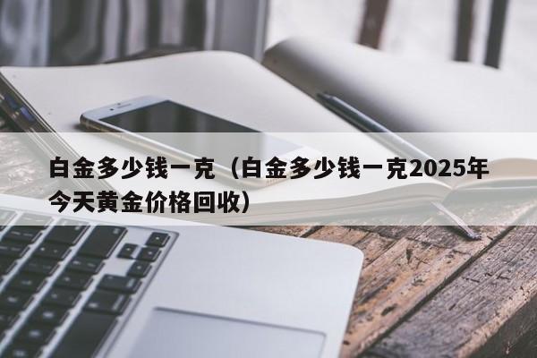 白金多少钱一克(白金多少钱一克2025年今天黄金价格回收)