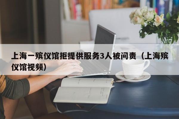 上海一殡仪馆拒提供服务3人被问责(上海殡仪馆视频)