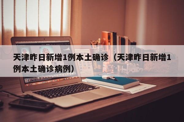 天津昨日新增1例本土确诊(天津昨日新增1例本土确诊病例)