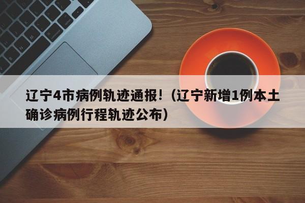 辽宁4市病例轨迹通报!(辽宁新增1例本土确诊病例行程轨迹公布)