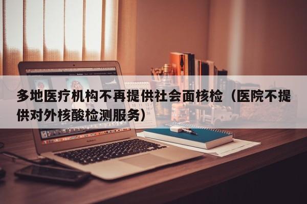 多地医疗机构不再提供社会面核检(医院不提供对外核酸检测服务)