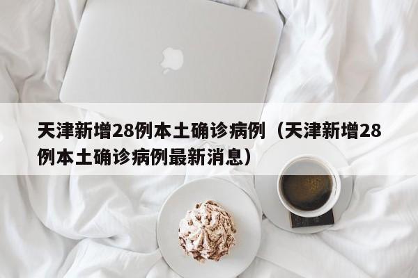 天津新增28例本土确诊病例(天津新增28例本土确诊病例最新消息)