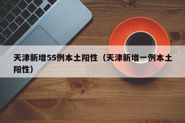 天津新增55例本土阳性(天津新增一例本土阳性)
