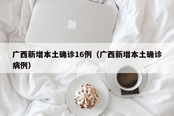 广西新增本土确诊16例(广西新增本土确诊病例)