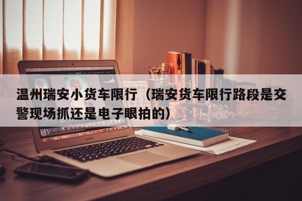 温州瑞安小货车限行(瑞安货车限行路段是交警现场抓还是电子眼拍的)