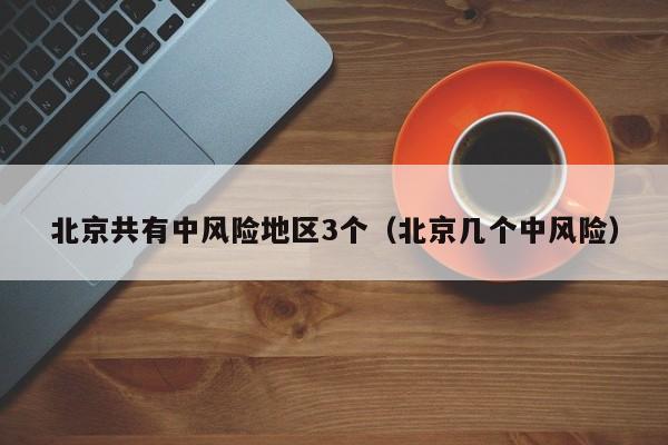北京共有中风险地区3个(北京几个中风险)
