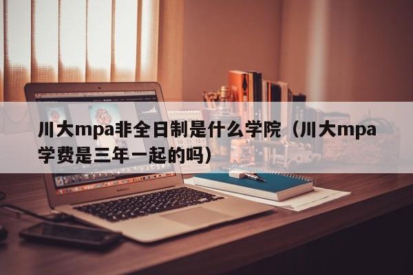 川大mpa非全日制是什么学院(川大mpa学费是三年一起的吗)