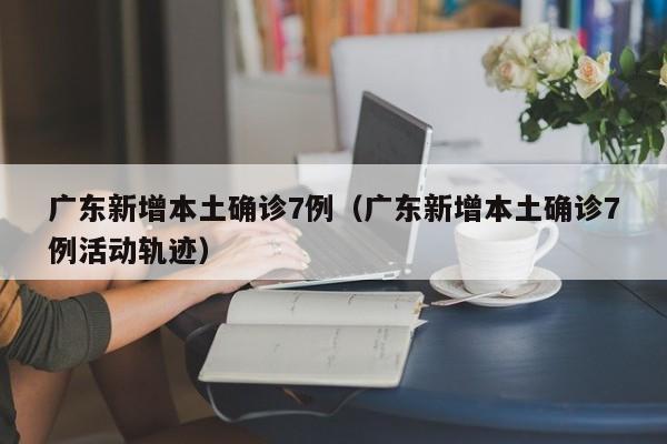 广东新增本土确诊7例(广东新增本土确诊7例活动轨迹)