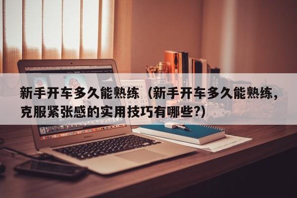 新手开车多久能熟练(新手开车多久能熟练,克服紧张感的实用技巧有哪些?)