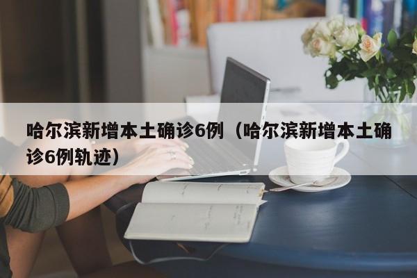 哈尔滨新增本土确诊6例(哈尔滨新增本土确诊6例轨迹)