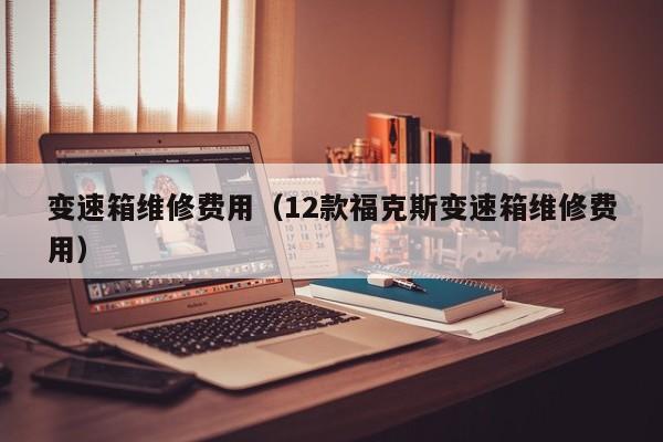 变速箱维修费用(12款福克斯变速箱维修费用)