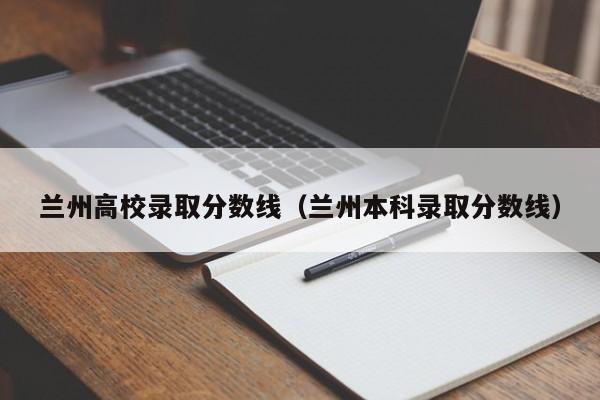 兰州高校录取分数线(兰州本科录取分数线)