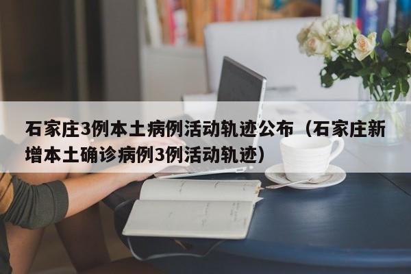 石家庄3例本土病例活动轨迹公布(石家庄新增本土确诊病例3例活动轨迹)