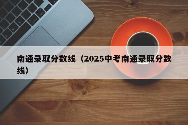 南通录取分数线(2025中考南通录取分数线)