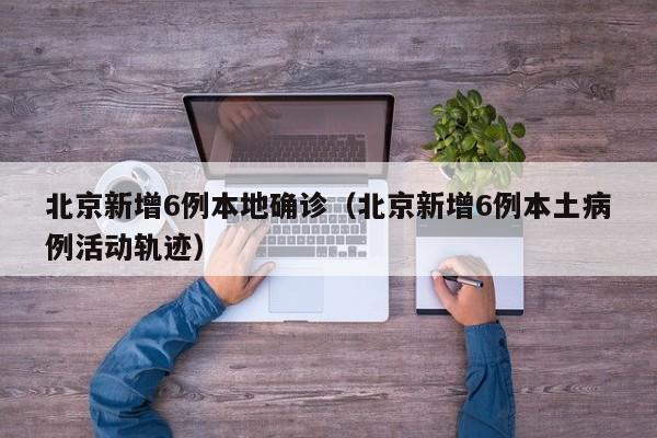 北京新增6例本地确诊(北京新增6例本土病例活动轨迹)