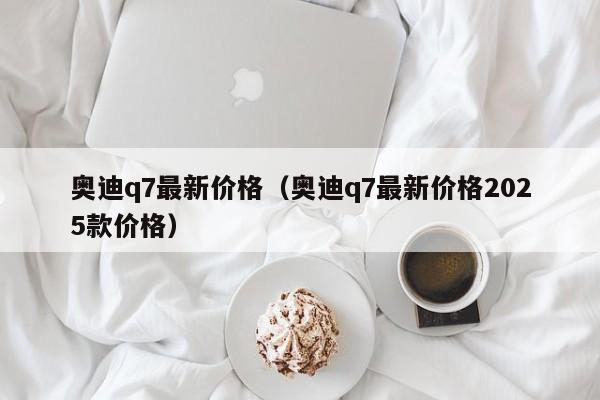奥迪q7最新价格(奥迪q7最新价格2025款价格)