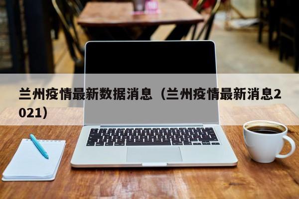 兰州疫情最新数据消息(兰州疫情最新消息2021)