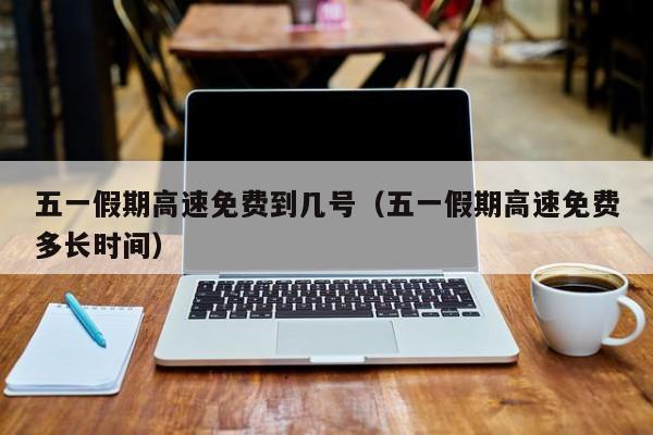 五一假期高速免费到几号(五一假期高速免费多长时间)