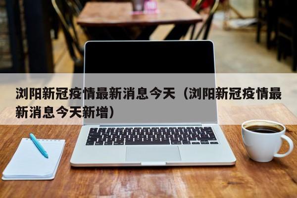 浏阳新冠疫情最新消息今天(浏阳新冠疫情最新消息今天新增)