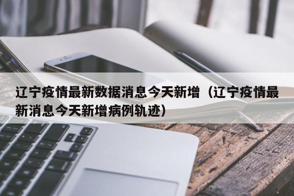 辽宁疫情最新数据消息今天新增(辽宁疫情最新消息今天新增病例轨迹)