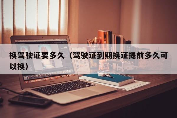 换驾驶证要多久(驾驶证到期换证提前多久可以换)