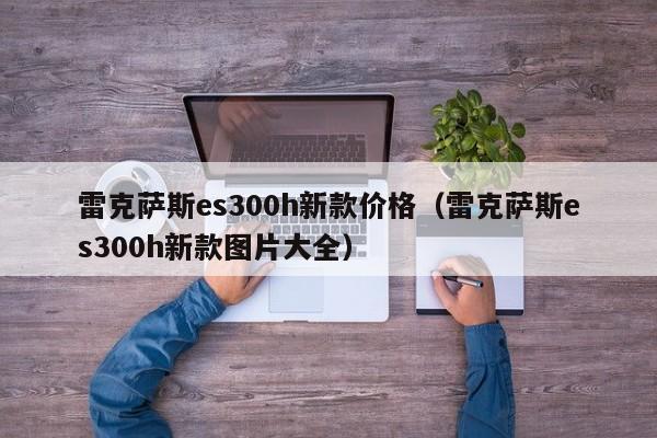 雷克萨斯es300h新款价格(雷克萨斯es300h新款图片大全)