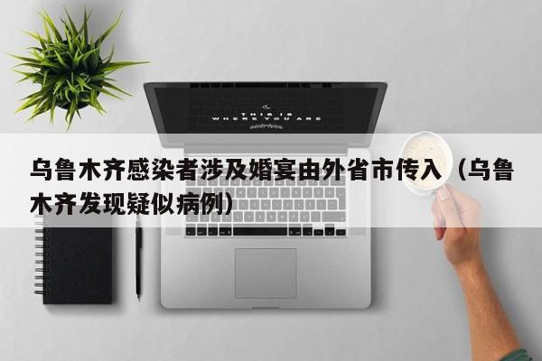 乌鲁木齐感染者涉及婚宴由外省市传入(乌鲁木齐发现疑似病例)