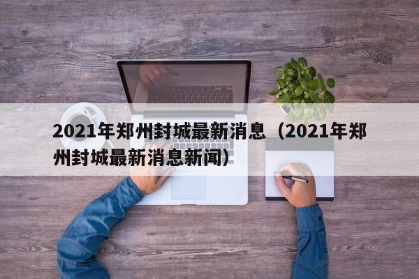 2021年郑州封城最新消息(2021年郑州封城最新消息新闻)